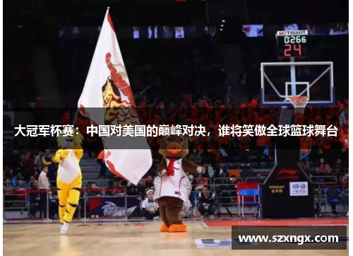 大冠军杯赛：中国对美国的巅峰对决，谁将笑傲全球篮球舞台