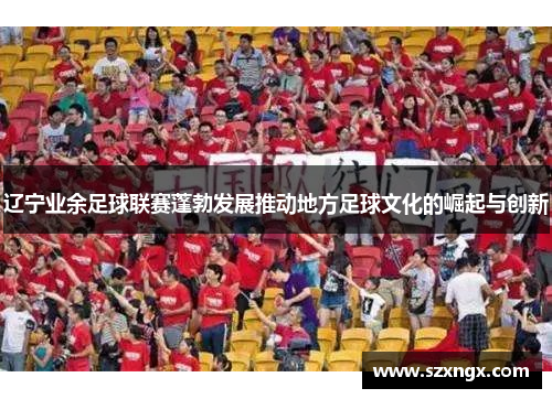 辽宁业余足球联赛蓬勃发展推动地方足球文化的崛起与创新