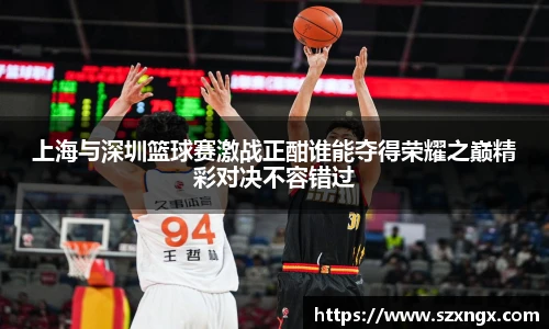 上海与深圳篮球赛激战正酣谁能夺得荣耀之巅精彩对决不容错过